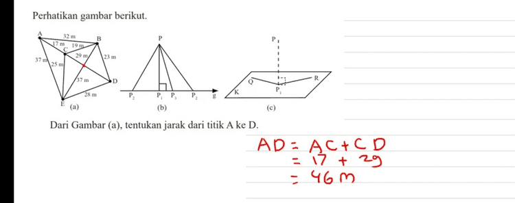 Perhatikan gambar berikut. 32 m 19 29 m 25 m 23 m 37 37 m PP (b) (a) (c) Dari Gambar (c), tentukan jarak titik P pada bidang-K. Panjong PP , 
Perhatikan gambar berikut. 32 m B 17 m 19 m 29 m/ 23 m 37 m 25 ml AN 小, 37 m R D 28 m PP (b) (a) (c) Dari Gambar (a), tentukan jarak dari titik A ke D. AD = AC + C D - 17 + 2g - 460 
Perhatikan gambar berikut. B 32 m 17m 19 m 29 m/ 25 ml 37 23 m A. R 37 m D Q 28 m P PP, (b) (a) (c) Dari Gambar (b), tentukan jarak titik P terhadap garis g. Panjang PP ?. . 