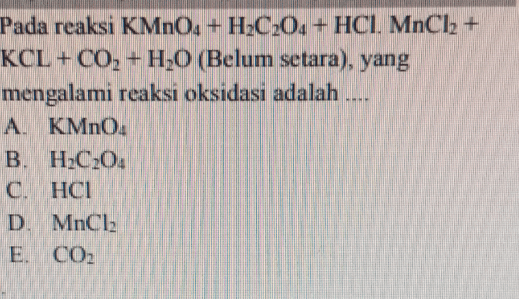 Pada reaksi KMnO, +H.C.0, + HCI MnCl2 + KCL+CO, +H;0 (Belum setara), yang mengalami reaksi oksidasi adalah A. KMnO. B. H.C.0: C. HCI D. MnCl2 E. CO2 