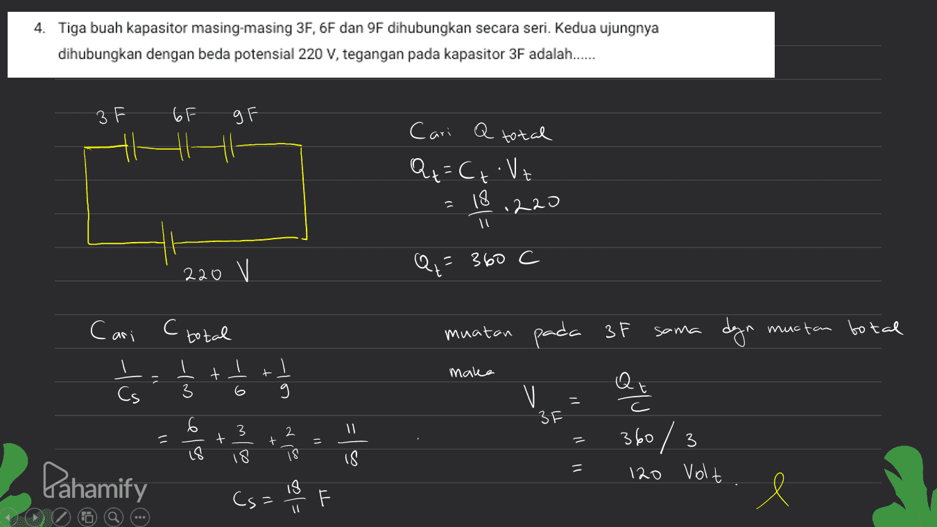 4. Tiga buah kapasitor masing-masing 3F, 6F dan 9F dihubungkan secara seri. Kedua ujungnya dihubungkan dengan beda potensial 220 V, tegangan pada kapasitor 3F adalah...... ЗЕ 6F 9F a total Cari Q+=C, Vt t 18 .220 =360 C 220 V Cari (total sama dyn muctan total r t - = maka -10 Cs 6 -( ) o او muatan pada 3F V Que 360/3 3 2 11 t پیاده + 11 3 18 18 18 = Pahamify 120 Volt Cs= 18 . F l i 