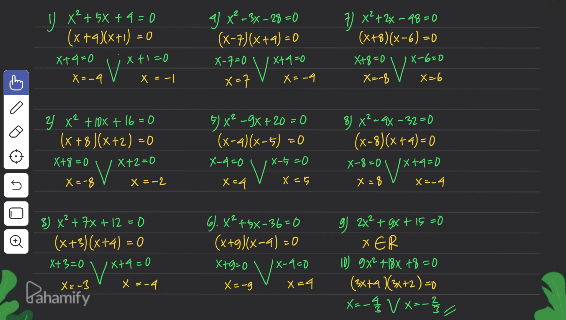 - U x4 + 5x + 4 = 0 (x +4)(x+1) = 0 X+4=0 Xt1=0 V X=-4 X = -1 g) x -3x – 28 =0 (x-7)(x+2) = 0 X-7=0 Xta=0 V* x=7 X=-4 7) x²+2x-48=0 (x+8)(x-6) - 8 X=-8 X+8=0 | X-6=0 X0 X=6 a 2 Y x+ 10x + 16 = 0 (x +8 )(x+2) = 0 X+8=0 IX+2=0 5) x2 -9x + 20 = 0 (x-4)(x-1) =0 X-4=0 X-t=0 8) X²=44-32=0 (x-8)(x + 4) = 0 X-8=0 IX+4=0 x+ 0 x=8 X=-4 V 5 X=-8 x = -2 x=4 X = 5 2 Đ 3) x² + 7% + 12 = 0 (x+3)(x+4) = 0 X+3=0 6. x² +5X-36=0 (x+3)(x-4) = 0 X+9=0 X-9=0 X=-g X4 X+4=0 v X VX-700 g 2x² + 3x + 15 =0 + XER 10) 9x2 +18X +8=0 (3x+4)(3x+2) =0 xs-q V X=-3 - X X 3-4 Pahamify 