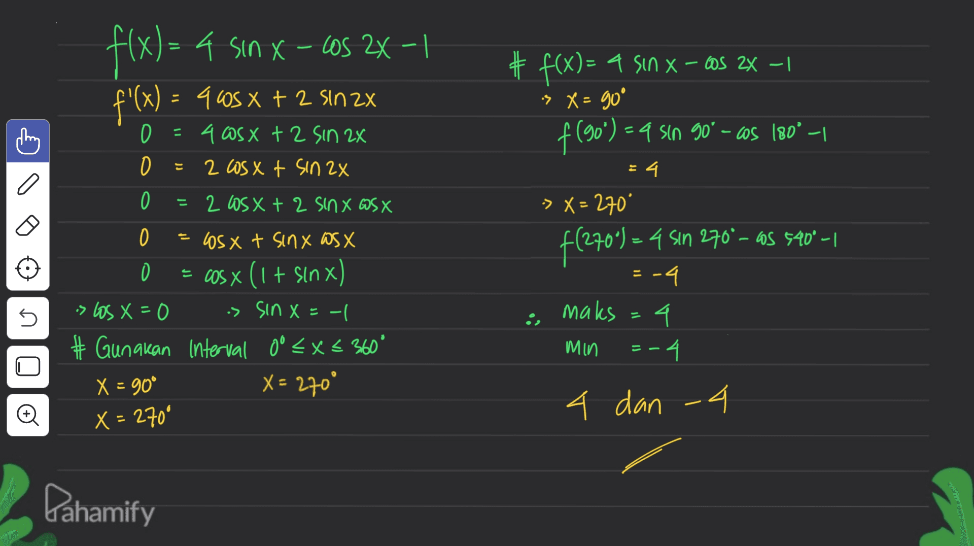 X-- f(x) = 4 sin x - cos 2x-1 f'(x) = 9 60s x + 2 sin 2x # f(x)= 4 Sin x – cos 2x – 1 :> X = goº f(90) = 9 sin 90°-cos (80° — = 34 -> X = 270" 0 = 4 osx + 2 sin 2x 0 2 Los xt sin 2x 0 2 OS X + 2 Sinx WSX 0 OsX t sinx as X = cos x (1 + sinx) > Los X=0 is sin X=-| # Gunakan interval oo <x< 360° X = 90° X = 270° f(270*) = 4 sin 270° – as 5409_1 maks = -4 4 = -4. n Min = 4 dan 4 X = 270° Pahamify 