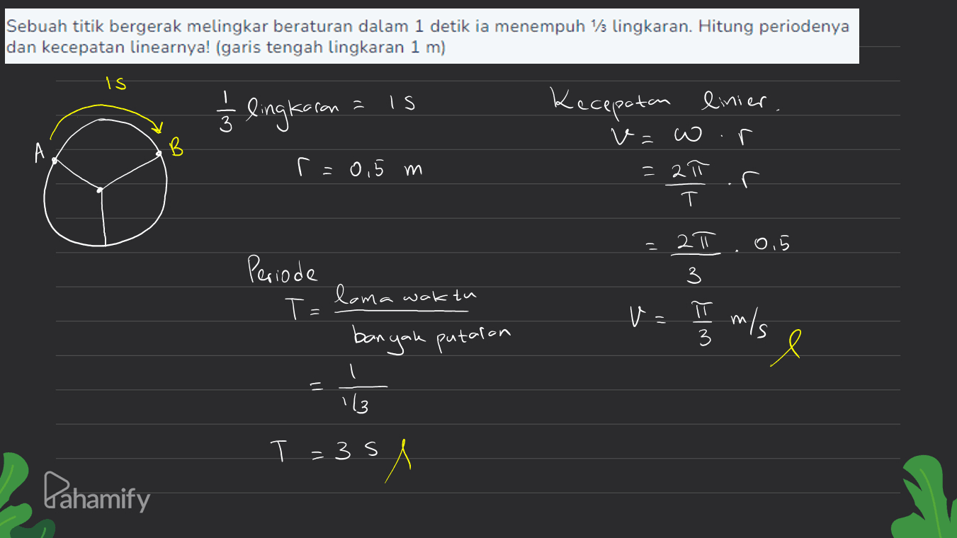 Sebuah titik bergerak melingkar beraturan dalam 1 detik ia menempuh 1/3 lingkaran. Hitung periodenya dan kecepatan linearnya! (garis tengah lingkaran 1 m) Is 1/3 lingkoran IS Kecepatan linier . v=w A r=0,5 m L C = 2π T r E 0,5 2॥ 3 Periode T= π loma waktu banyak putaran - w/ m/s sl 113 T = 3s Pahamify 