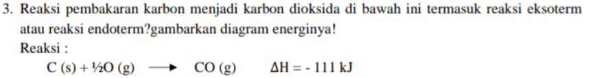 3. Reaksi pembakaran karbon menjadi karbon dioksida di bawah ini termasuk reaksi eksoterm atau reaksi endoterm?gambarkan diagram energinya! Reaksi : C(s) + 1/20 (9) CO (g) AH = - 111 kJ 