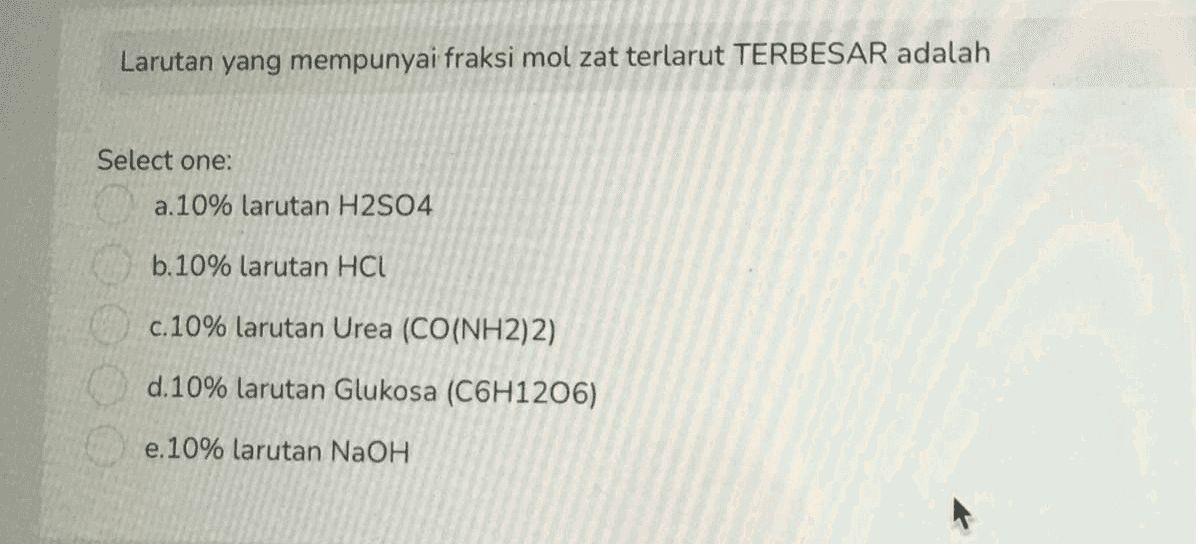 Larutan yang mempunyai fraksi mol zat terlarut TERBESAR adalah Select one: a. 10% larutan H2SO4 b.10% larutan HCL c.10% larutan Urea (CO(NH2)2) d.10% larutan Glukosa (C6H1206) e.10% larutan NaOH 