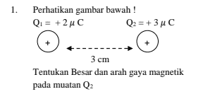 1. Perhatikan gambar bawah ! Q = + 2 uc Q2 = + 3 uc 3 3 cm Tentukan Besar dan arah gaya magnetik pada muatan Q2 