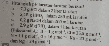 2. Hitunglah pH larutan-larutan berikut! a. 7,3 g HCl dalam 2 liter larutan b. 3,15 g HNO, dalam 250 mL larutan C. 0,2 g NaOH dalam 200 mL larutan d. 2,9 g Mg(OH), dalam 1 liter larutan (Diketahui A,: H = 1 g mol-?, Cl = 35,5 g mol-!, N = 14 g mol!, 0 = 16 g mol-2, Na = 23 g mol-! 8 dan Mg = 24 g mol-') 