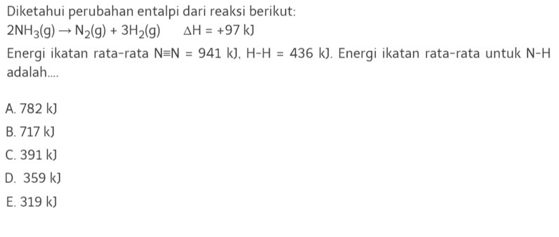 Diketahui perubahan entalpi dari reaksi berikut: 2NH3(g) → N2(g) + 3H2(g) AH = +97 kJ Energi ikatan rata-rata N=N = 941 k), H-H = 436 k). Energi ikatan rata-rata untuk N-H adalah... A. 782 k) B. 717 k) C. 391 kJ D. 359 k) E. 319 kJ 