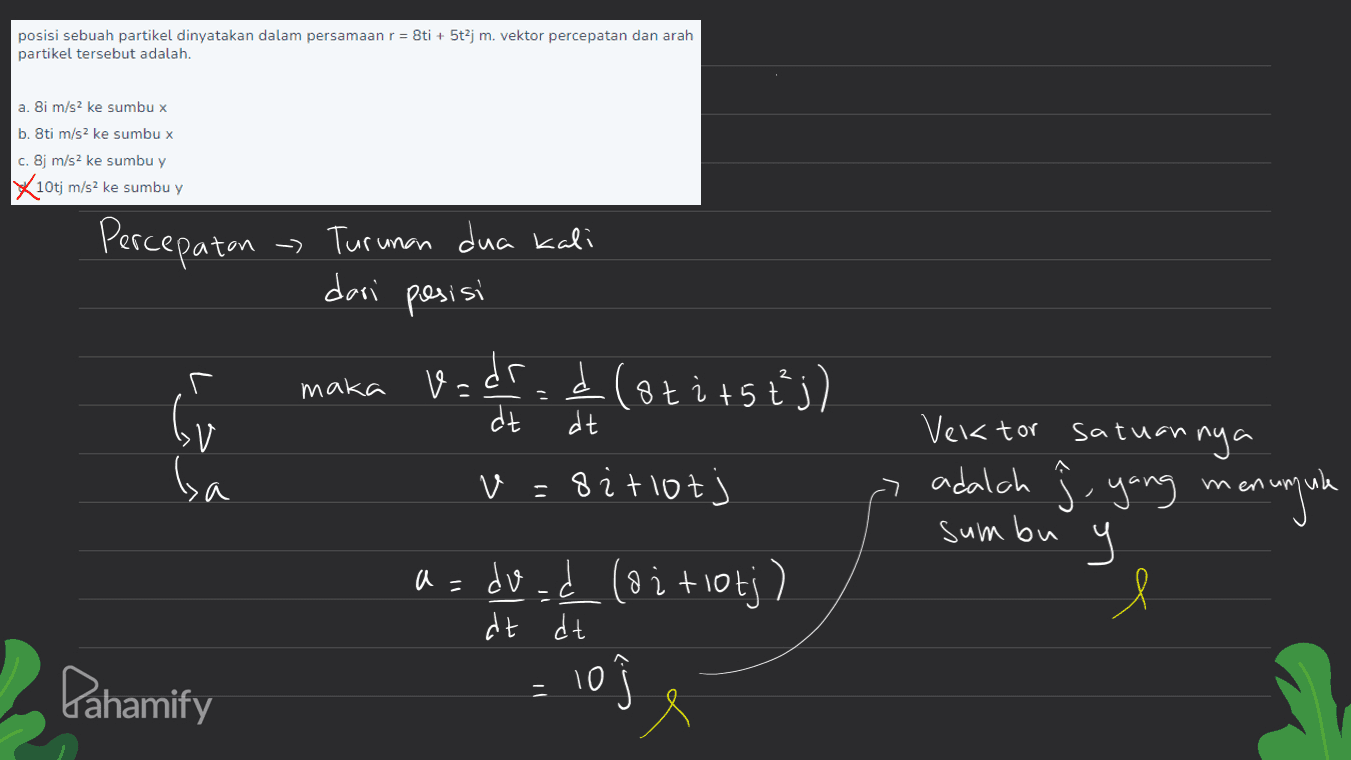 posisi sebuah partikel dinyatakan dalam persamaan r = 8ti + 5t2j m. vektor percepatan dan arah partikel tersebut adalah. a. 8i m/s2 ke sumbu x b. 8ti m/s2 ke sumbu x c. 8j m/s2 ke sumbu y X10tj m/s2 ke sumbu y Percepatan - Turunan dua kali deri posisi maka Vadr.. (otitstj) کردا dt dt A ba v=8itlot v Vektor satuan nya A adalah ſ. yang menunjule ч Ч > sumbu e a= dvad (oitlotj) 10 dt dt Pahamify 