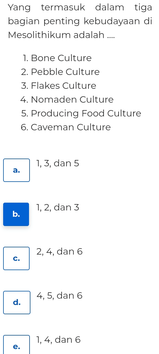 Yang termasuk dalam tiga bagian penting kebudayaan di Mesolithikum adalah .... 1. Bone Culture 2. Pebble Culture 3. Flakes Culture 4. Nomaden Culture 5. Producing Food Culture 6. Caveman Culture 1, 3, dan 5 a. a 1, 2, dan 3 b. 2, 4, dan 6 c. 4, 5, dan 6 d. 1, 4, dan 6 e. e 