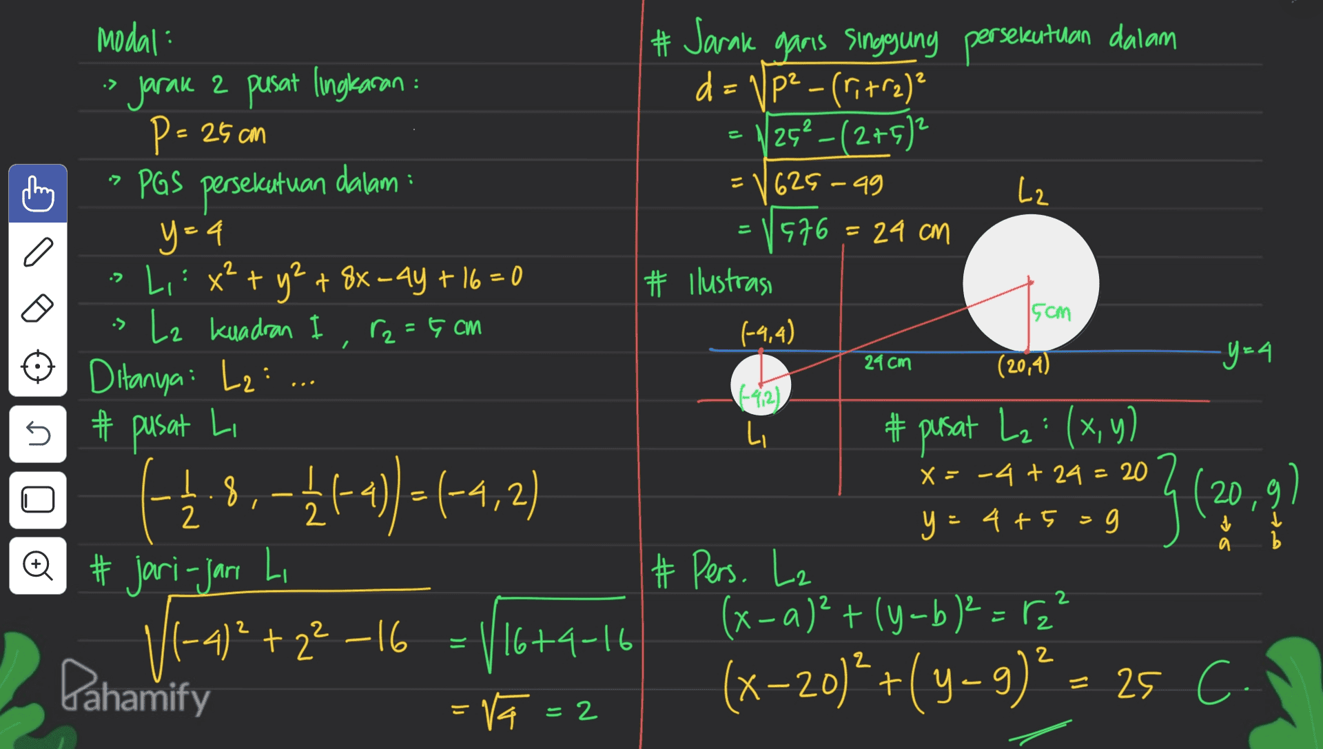 • - a 2 15cm • modal: jarak 2 pusat lingkaran : P = 25 cm PAS persekutuan dalam : y=4 Li : x² + y² + 8x_4y +16=0 » Lz kuadran r2 = 5 cm Ditanya: L2: # pusat Li +18,-4+4) =(-4,2) #jari-jari Li -4)2 +22 –16 - 116+4-16 = = Va=2 # Jarak garis singgung persekutuan dalam d=VP² -(ri+rz)? 26- (275) 625-99 L2 = 1976= 24 cm # Ilustrasi (-4,4) (20,4) -y=4 (-42) Li # pusat L₂: (x,y) X = -4 + 24 = 20 ( 20 y=4+5=g # Pers. Lz (x-a)²+(y-b) ² = ,² (x-20)? +( y −9)= 25 cm 24cm s Q = Pahamify 2 