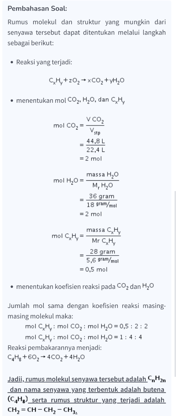 Pembahasan Soal: Rumus molekul dan struktur yang mungkin dari senyawa tersebut dapat ditentukan melalui langkah sebagai berikut: • Reaksi yang terjadi: CH, +202 + xCO2 + yH20 • menentukan mol CO2, H20, dan Hy V CO2 mol CO2= Vstop 44,8 L 22,4 L = 2 mol massa H20 mol H20 = M, H2O 36 18 gram/mol = 2 mol gram massa CHY mol CHy Mr CxHy 28 gram = 5,6 gram/mol = 0,5 mol • menentukan koefisien reaksi pada CO2 dan H2O Jumlah mol sama dengan koefisien reaksi masing- masing molekul maka: mol CHy: mol CO2: mol H20 = 0,5: 2:2 mol CHy: mol CO2: mol H20 = 1:4:4 Reaksi pembakarannya menjadi: C4H8 +602 + 4CO2+4H20 Jadii, rumus molekul senyawa tersebut adalah C H2n dan nama senyawa yang terbentuk adalah butena. (C4H8) serta rumus struktur yang terjadi adalah CH2 = CH – CH2 - CH3. 