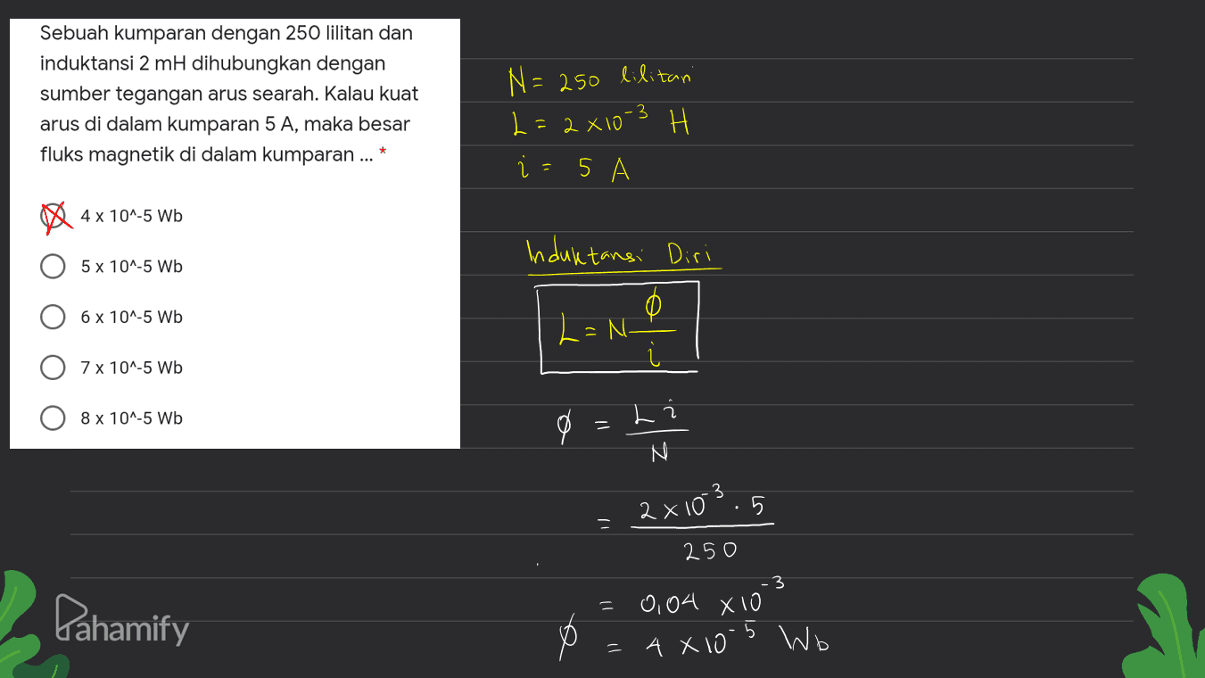 Sebuah kumparan dengan 250 lilitan dan induktansi 2 mH dihubungkan dengan sumber tegangan arus searah. Kalau kuat arus di dalam kumparan 5 A, maka besar fluks magnetik di dalam kumparan ... N=250 lilitan L=2x10-3 H 2 5 4 x 10^-5 Wb Induktansi Diri 5 x 10^-5 Wb 6 X 10^-5 Wb L=N- . 7 x 10^-5 Wb 8 x 10^-5 Wb L 0 2x103.5 250 Pahamify 3 0,04 X10 4 x 10-5 Wb 