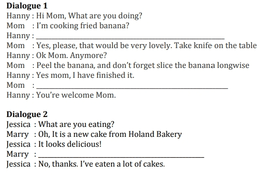 Dialogue 1 Hanny: Hi Mom, What are you doing? Mom : I'm cooking fried banana? Hanny : Mom : Yes, please, that would be very lovely. Take knife on the table Hanny: Ok Mom. Anymore? Mom : Peel the banana, and don't forget slice the banana longwise Hanny: Yes mom, I have finished it. Mom: Hanny : You're welcome Mom. Dialogue 2 Jessica : What are you eating? Marry : Oh, It is a new cake from Holand Bakery Jessica : It looks delicious! Marry: Jessica : No, thanks. I've eaten a lot of cakes. 