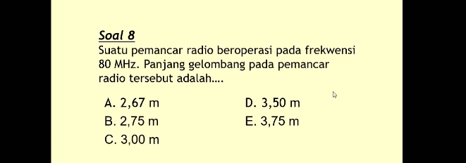 Soal 8 Suatu pemancar radio beroperasi pada frekwensi 80 MHz. Panjang gelombang pada pemancar radio tersebut adalah.... A. 2,67 m D. 3,50 m B. 2,75 m E. 3,75 m C. 3,00 m 