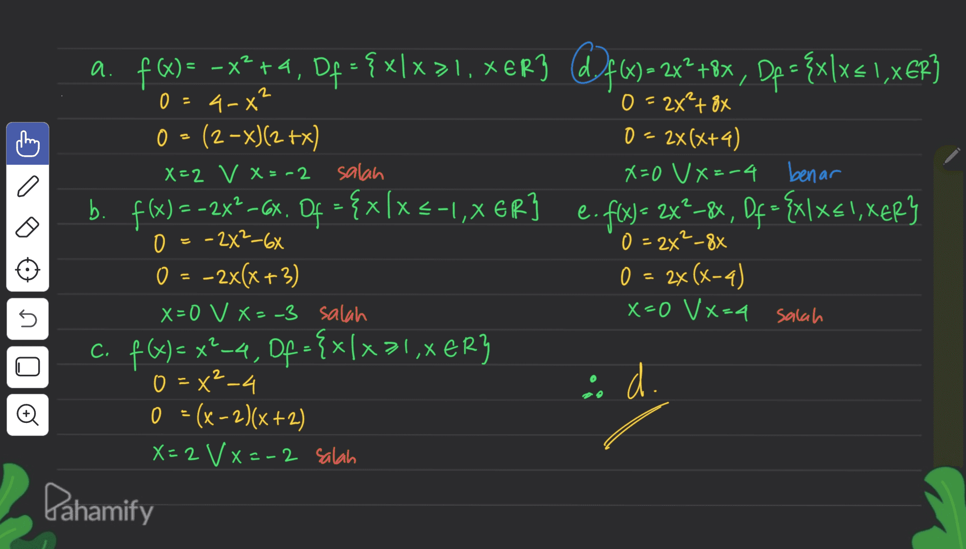 < 2 0 - + a. f@= -x2 +4, Df = { xlx>1, xer3 df6)-2x+8x, Dp = {xlx= 1,XEP} )XER3 . ( = 4-x" 0 = 2*²+ 8x 2X² o 0 = (2-x)(2+x) () 0 = 2x(x+4) X=2 V X=-2 salah X=0 VX=-4 benar b. f(x) = 2x2 - 6x. Of = {x[x = -1,XER] e. f(x) = 2x_8x, Of = {xx51, XER} -2 , 0 = -282-6X - 0 = 2x²_88 0 = -2x(x+3) 0 = 2x(x-4) (x-4 X=0 V X=-3 salah x=0 Vx=4 salah c. f(x) = x²-4, Of = {x/x>1,XER} {x31 x 0 = x2-4 id. 0 = (x-2)(x+2) X=2 VX=-2 salah Dahamify 5 n o 