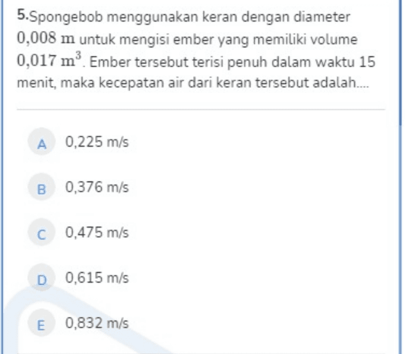 5.Spongebob menggunakan keran dengan diameter 0,008 m untuk mengisi ember yang memiliki volume 0,017 mº. Ember tersebut terisi penuh dalam waktu 15 menit, maka kecepatan air dari keran tersebut adalah. A 0,225 m/s B 0,376 m/s C 0,475 m/s D 0,615 m/s E 0,832 m/s 