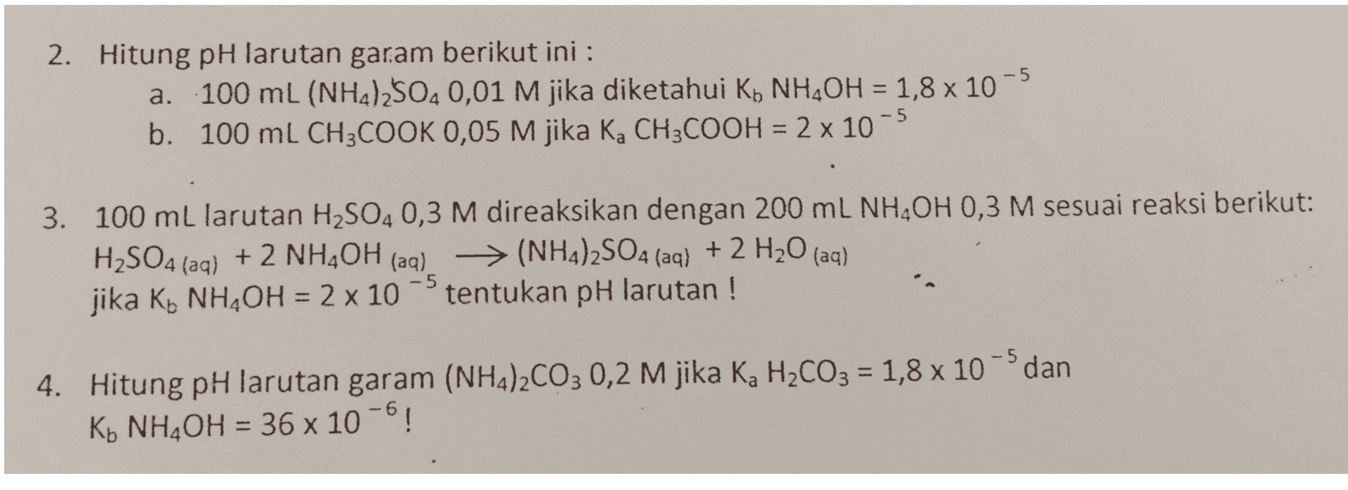= 2. Hitung pH larutan garam berikut ini : a. 100 mL (NH2)2504 0,01 M jika diketahui Ko NH OH = 1,8 x 10-5 b. 100 mL CH3COOK 0,05 M jika K, CH3COOH = 2 x 10-5 3. 100 mL larutan H2SO4 0,3 M direaksikan dengan 200 mL NHAOH 0,3 M sesuai reaksi berikut: H2SO4 (aq) + 2 NH4OH (aq) → (NH4)2SO4 (aq) + 2 H20 (aq) > jika Ko NH,OH = 2 x 10 tentukan pH larutan ! -5 = 4. Hitung pH larutan garam (NH4)2CO3 0,2 M jika Ka H2CO3 = 1,8 x 10 dan K+ NH4OH = 36 x 10-6! = 