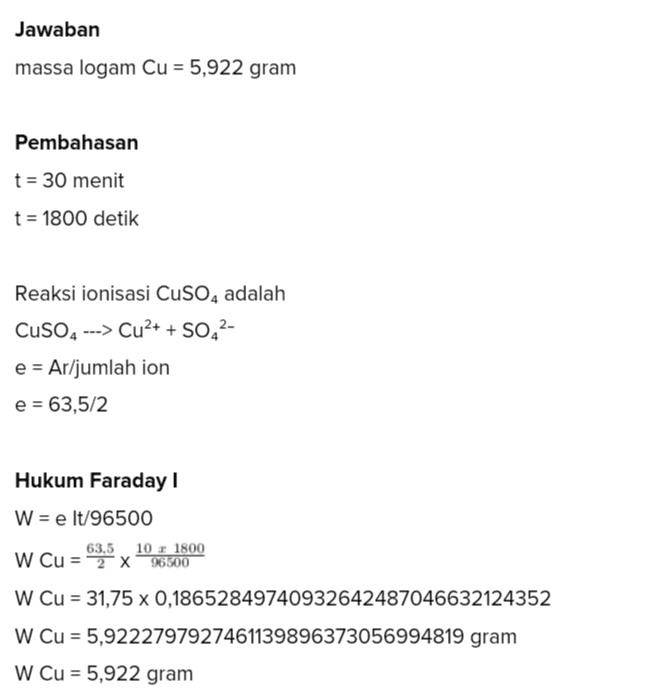 Jawaban massa logam Cu = 5,922 gram Pembahasan t = 30 menit t = 1800 detik Reaksi ionisasi CuSO4 adalah CuSO4 ---> Cu2+ + SO42- e = Ar/jumlah ion e = 63,5/2 Hukum Faraday ! W = e lt/96500 63,5 10 1800 W Cu = 2 x 96500 W Cu = 31,75 x 0,18652849740932642487046632124352 W Cu = 5,9222797927461139896373056994819 gram w Cu = 5,922 gram 