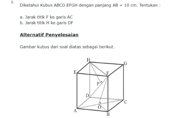 1. Diketahui Kubus ABCD.EFGH dengan panjang AB = 10 cm. Tentukan : a. Jarak titik F ke garis AC b. Jarak titik H ke garis DF Alternatif Penyelesaian Gambar kubus dari soal diatas sebagai berikut. EA D C A B 