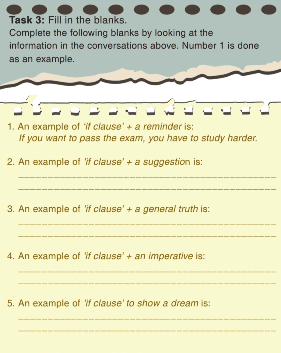 Task 3: Fill in the blanks. Complete the following blanks by looking at the information in the conversations above. Number 1 is done as an example. 1. An example of 'if clause' + a reminder is: If you want to pass the exam, you have to study harder. 2. An example of 'if clause' + a suggestion is: 3. An example of 'if clause' + a general truth is: 4. An example of 'if clause' + an imperative is: 5. An example of 'if clause' to show a dream is: 