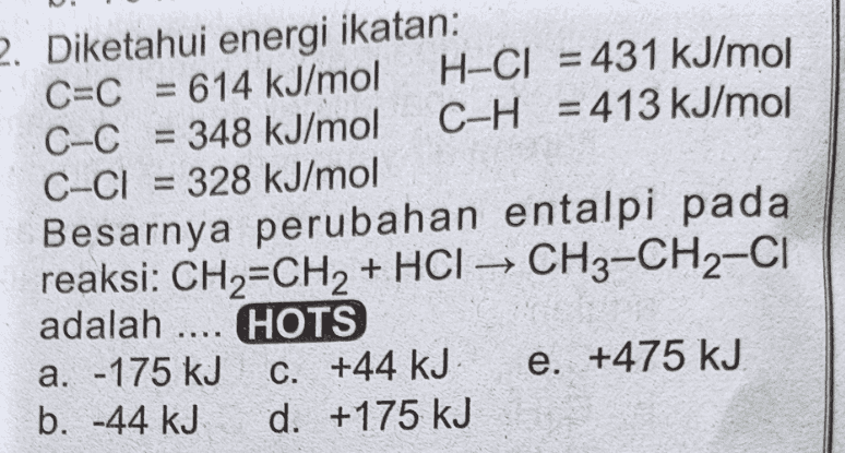 2. Diketahui energi ikatan: C=C = 614 kJ/mol H-CI = 431 kJ/mol C-C = 348 kJ/mol C-H = 413 kJ/mol C-CI = 328 kJ/mol Besarnya perubahan entalpi pada reaksi: CH2=CH2 + HCI – CH3-CH2-CI adalah .... HOTS a. -175 kJ C. +44 kJ e. +475 kJ b. 44 kJ d. +175 kJ 