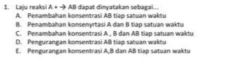 1. Laju reaksi A+ AB dapat dinyatakan sebagai... A Penambahan konsentrasi AB tiap satuan waktu B. Penambahan konsenyrtasi A dan B tiap satuan waktu C Penambahan konsentrasi A, B dan AB tiap satuan waktu D. Pengurangan konsentrasi AB tiap satuan waktu E. Pengurangan konsentrasi A,B dan AB tiap satuan waktu 