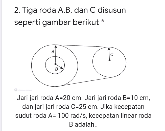 2. Tiga roda A,B, dan C disusun seperti gambar berikut * A B Jari-jari roda A=20 cm. Jari-jari roda B=10 cm, dan jari-jari roda C=25 cm. Jika kecepatan sudut roda A= 100 rad/s, kecepatan linear roda B adalah.. 