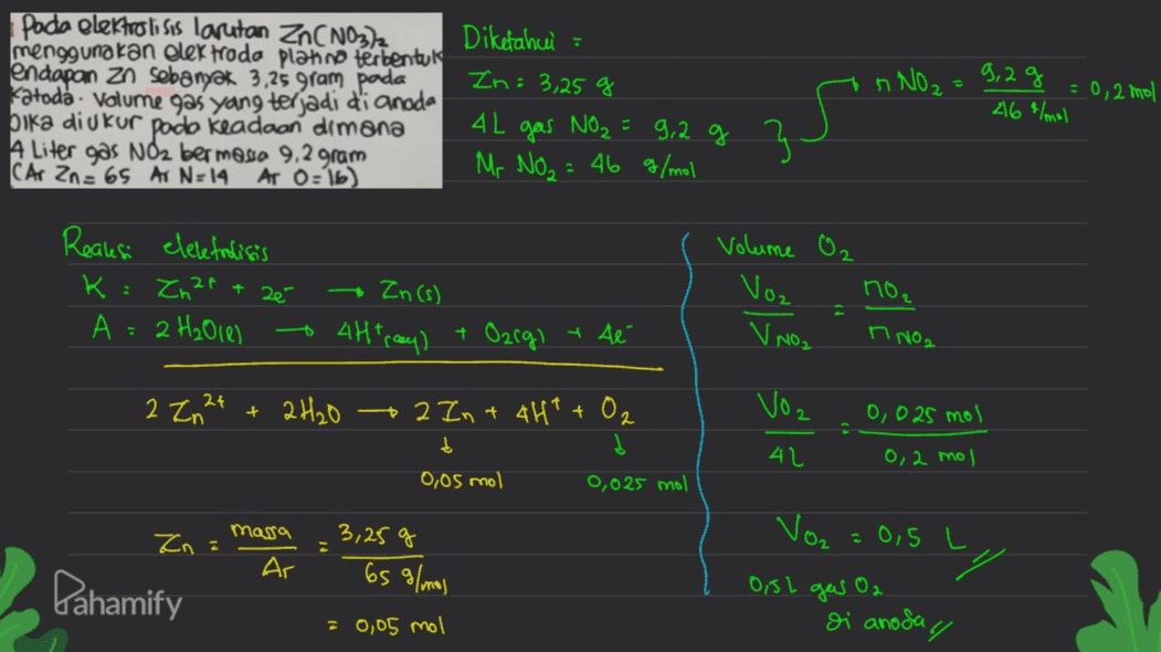 pada elektrolisis larutan Zn(NO3)2 Diketahui : menggunakan oler froda platno terbentuk endapan zo sebanyak 3,25 gram pada Zn: 3,25 g Katoda . Volume gas yang terjadi di anoda 4L bika diukur pada keadaan dimana gas NO₂ = 9,2 g A Liter gas Noz bermoto 9,2 gram Mr No₂ = 46 g/mol CAr Zn = 65 AT N=14 AT O=16) n NO₂ = 9,2 g = 0,2 mol 46 /mol 35 Reaksi elelefrolisis K: Zn 21 + zé А 2 H₂O1e) Volume O₂ Vo₂ no₂ Zn(s) 4Htray) + Ozrgi 2 y té V NO2 n NO2. 저 2 Zn2+ + 2H₂O 2 In + 4H+ + O2 Voz 0,025 mol t 41 0,2 mol 0,05 mol 0,025 mol massa Zn: Ar 3,25 g 65 g/mol Pahamify Voz = 0,5 L 7 0,5L gas O2 Di anoda y 0,05 mol 