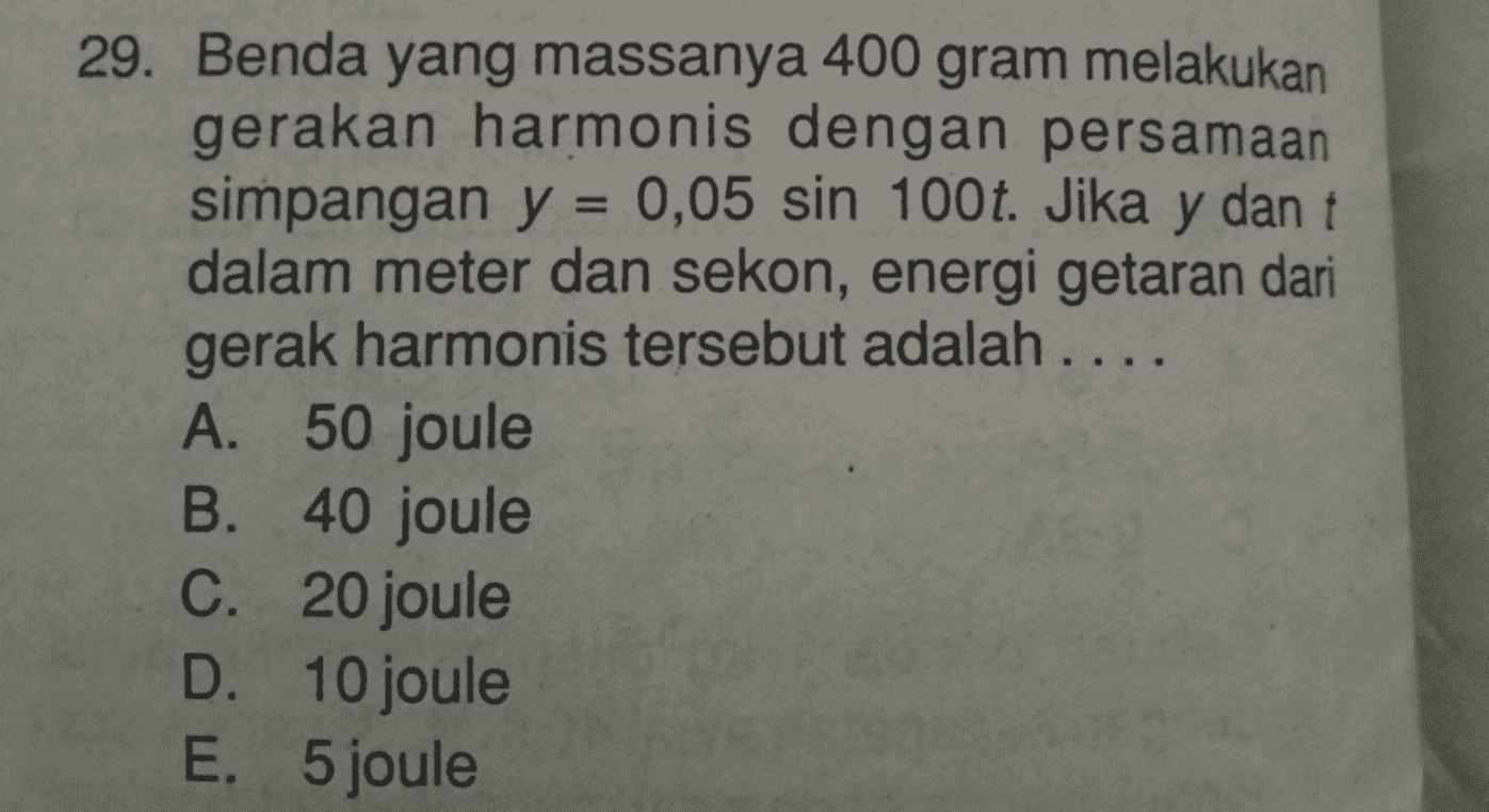 29. Benda yang massanya 400 gram melakukan gerakan harmonis dengan persamaan simpangan y = 0,05 sin 100t. Jika y dan t dalam meter dan sekon, energi getaran dari gerak harmonis tersebut adalah .... A. 50 joule B. 40 joule C. 20 joule D. 10 joule E. 5 joule 