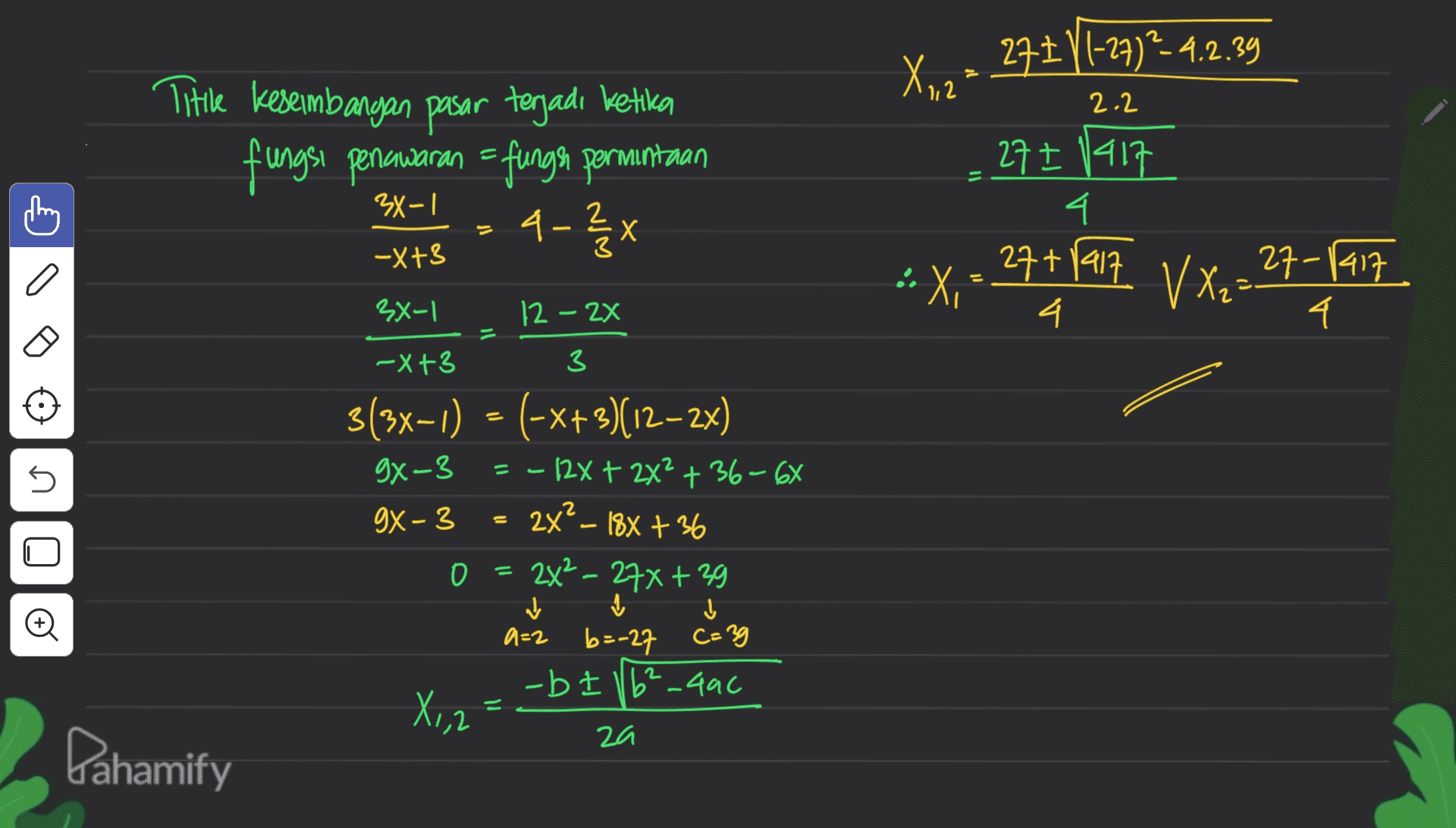 X,12% 273 VI-27) -4.2.39 2.2 Title Keseimbangan pasar tegadi ketika fungsi penawaran = funger permintaan 27 I 1417 4 3X-1 4-2X -X+3 - • X, 27+1917 V X₂=27-ranz 4 4 11 n 3x-1 12 - 2x -X+3 3 3(3x-1) = (-x+3)(12-2x) 9x-3 = - 12x + 2x2 + 36-67 gX-3 O = 2x2 - 27x + 39 0 + 1 I a=2 b=-27 b=-27 C=39 -bt 16²_446 X1,2 za 11 2x² - 188 +36 Q0 ✓ a= 2 Pahamify 