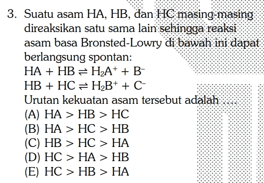 3. Suatu asam HA, HB, đan HE masing-masing direaksikan satu sama lain sehingga reaksi asam basa Bronsted-Lowry di bawah ini dapat berlangsung spontan: HA + HB = H2A+ + B- HB + HC = H2B+ + C- Urutan kekuatan asam tersebut adalah (A) HA > HB > HC (B) HA > HC > HB (C) HB > HC > HA (D) HC > HA > HB (E) HC > HB > HA 