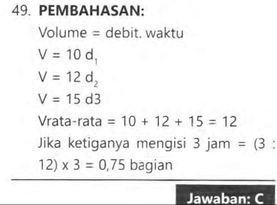 49. PEMBAHASAN: Volume = debit. waktu V = 10 d, V = 12 d2 V = 15 d3 Vrata-rata = 10 + 12 + 15 = 12 Jika ketiganya mengisi 3 jam = (3 : 12) x 3 = 0,75 bagian Jawaban: C 