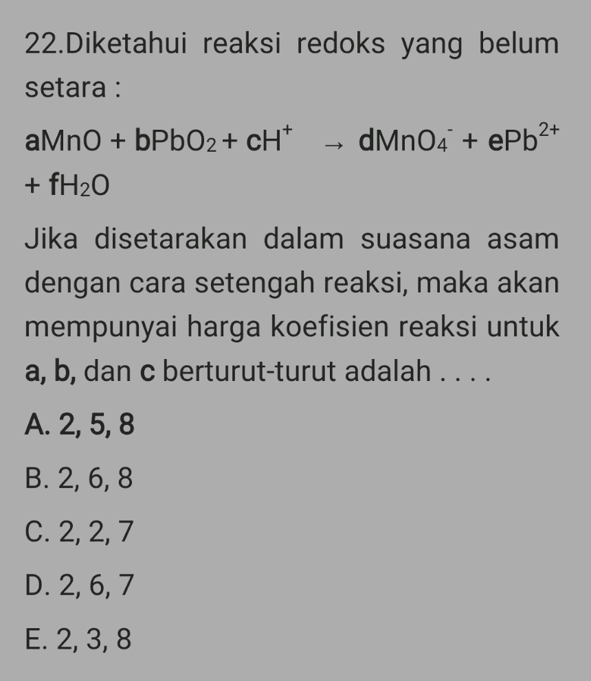 22.Diketahui reaksi redoks yang belum setara : 2+ dMnO4 + ePb2+ aMnO + bPbO2+ cH+ + fH20 Jika disetarakan dalam suasana asam dengan cara setengah reaksi, maka akan mempunyai harga koefisien reaksi untuk a, b, dan c berturut-turut adalah .... A. 2, 5,8 B. 2, 6,8 C. 2, 2,7 D. 2, 6, 7 E. 2, 3,8 
