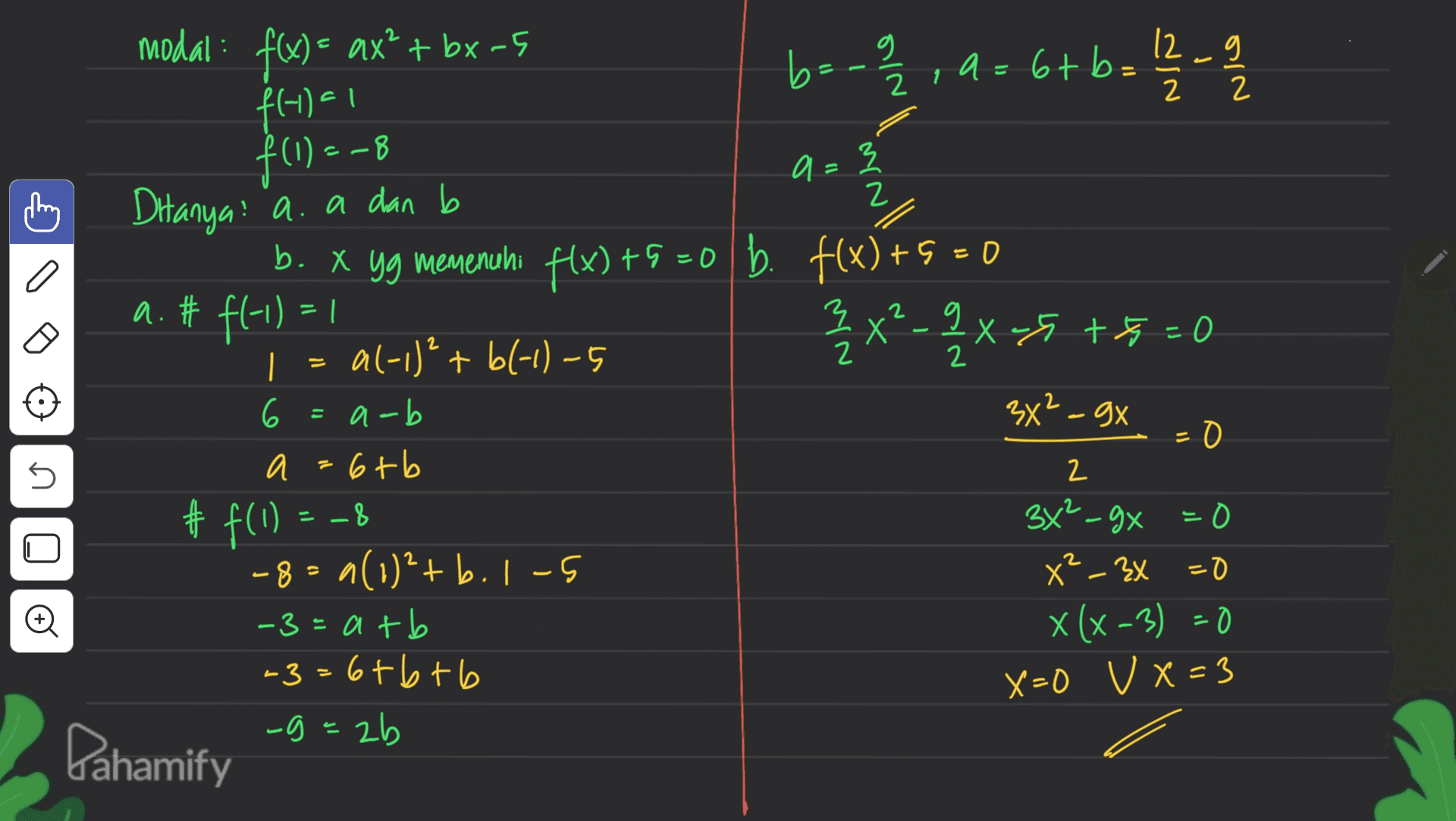 2 modal: f(x) = ax' + bx-5 b=-a/2 , a=6+b= 6 = 12 2 2 f14) 1 f(1) = -8 a = 3 in all 1 a a. # f(-1) = ! 2 = И 로 Ditanya: a. a dan b b. X yg memenuhi f(x) +9 =0 b. f(x) +9 = 0 3 2 x ² - 9 X -5 +8=0 X g X al-1)² + bl-1)-5 6 =a-b 3x²-gx = - 0 И a=6+b # f(1) 34²_gx = 0 -8=9(1)²+b. 1-5 x²-3x =0 -3= atb X (x-3) =0 -3=6+6+6 X-O V x = 3 -g=2b 45 2 -8 - © Pahamify 
