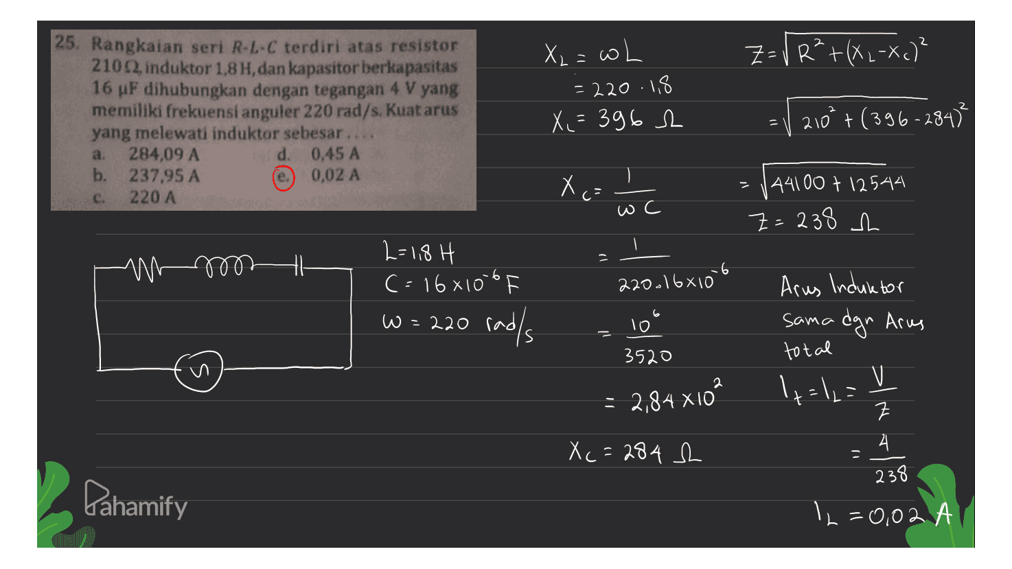 2 Z= V R²+(XL-Xc)² 25. Rangkaian seri R-L-C terdiri atas resistor 210, induktor 1,8 H, dan kapasitor berkapasitas 16 uF dihubungkan dengan tegangan 4 V yang memiliki frekuensi anguler 220 rad/s. Kuat arus yang melewati induktor sebesar.. 284,09 A d. 0,45 A b. 237,95 A 0,02 A 220 A X₂ = wh = 220.18 X,=3962 | 210² + (396-284² a. e. Xo: c. c- ) wc 144100 + 12544 Z=238 h M4 2=1,8 H c=16x10-6 w = 220 radls 220.16610lt Arus Induktor w= 10 3520 sama dgn Arus total 2 +=12= = 2,84 XIÓ SIN 크 4 X c = 284 h 238 Pahamify 12=0,02 A = A 