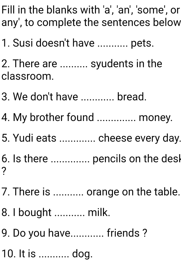 Fill in the blanks with 'a', 'an', 'some', or any', to complete the sentences below 1. Susi doesn't have ..... pets. 2. There are ......... syudents in the classroom. 3. We don't have ....... bread. 4. My brother found money. 5. Yudi eats ............. cheese every day. 6. Is there .... ? pencils on the des 7. There is .......... orange on the table. 8. I bought ........... milk. 9. Do you have............ friends ? 10. It is ........... dog. 