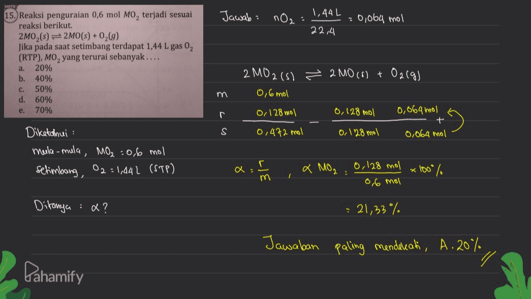 Jawab: nO₂ 1,44L = 0,064 mol 22,4 15. Reaksi penguraian 0,6 mol Mo, terjadi sesuai reaksi berikut. 2M0,($) = 2MO(S) +0,69) Jika pada saat setimbang terdapat 1,44 L gas 02 (RTP), MO, yang terurai sebanyak.... 20% b. 40% c. 50% d. 60% 70% a. m 2 MO2 (s) 2 MO (8) + O2(g) 0,6 mol 0, 128 mol 0, 128 mol 0,064 mol + 0,472 mol 0,128 mol 0,064 mol e. r S Diketahui mula-mula, MO₂:06 mol setimbang, 02:1,442 (STP) r Q: x MO₂.0,128 mol 0,6 mol *100% / Ditanya &? : 21,33% Jawaban paling mendekati, A.2% Pahamify 