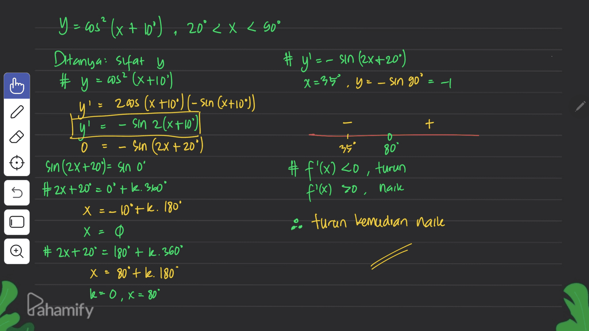 2 1. Ditanya sifat y = I C a + = E = Y = sas" (x + 10") . 20* < X < 90* # y' -- sin (2x+20") # y = cos? (x+10) x=35 .y = - sin go = | 2008 (x +10°) (-sın (x+10")) sin 2(x+10°) 0 Sun (2x +20°) 350 80 Sin (2X+20) = sin o #f'(x) <0, turun #2x+20° = o'tk. 360° nack X = -10*+k. 180° O turun kemudian haile X = 0 0 # 2x+ 20° = 180° + l. 360° X = 80° + k. 180 k=0, x=80" 5 f'(x) so, © Pahamify 