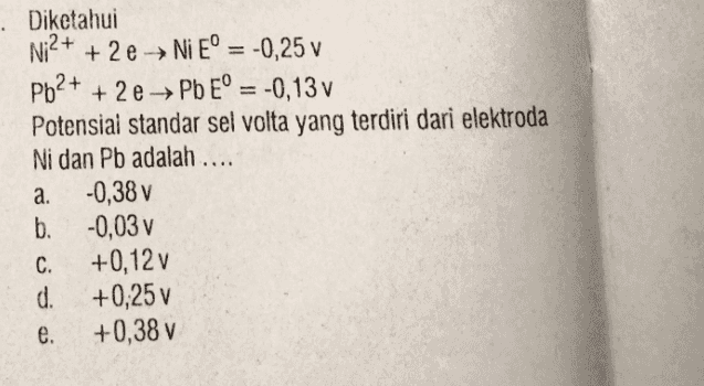 Diketahui Ni2+ + 2e → Ni E° = -0,25 v Pb2+ + 2e → Pb Eº = -0,13 v Potensial standar sel volta yang terdiri dari elektroda Ni dan Pb adalah .... a. -0,38 v b. -0,03 v C. +0,12 v d. +0,25 v e. +0,38 v 