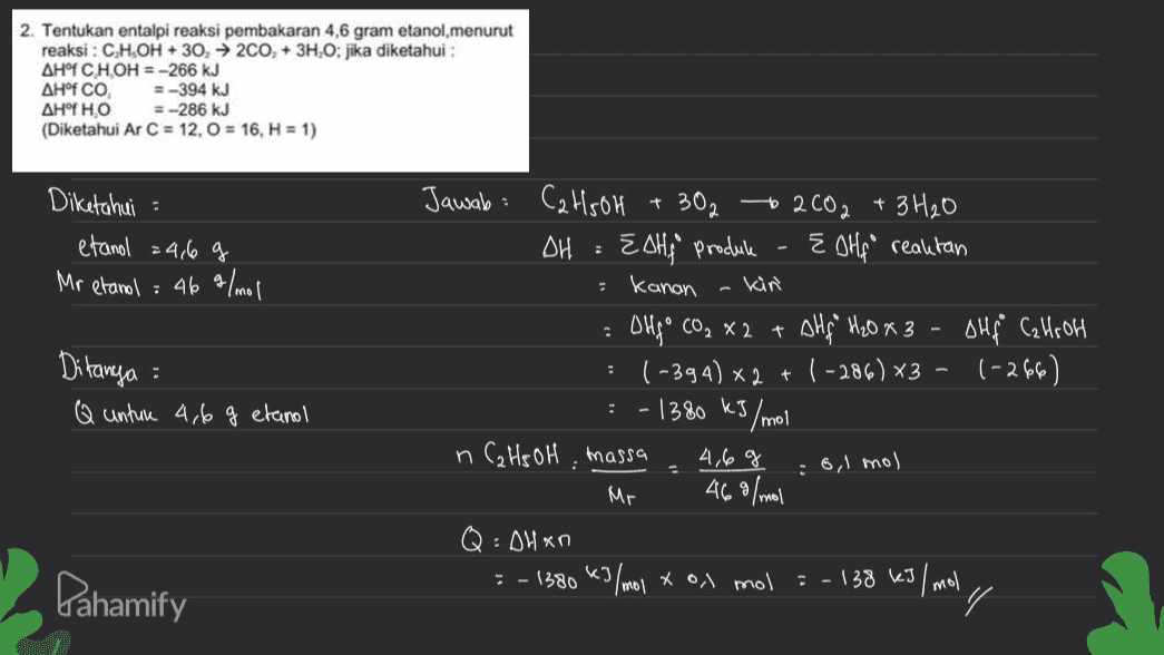 2. Tentukan entalpi reaksi pembakaran 4,6 gram etanol, menurut reaksi : C,H,OH + 30, 200, + 3H,O: jika diketahui : AH° CHOH = -266 kJ ΔΗ°f CO, =-394 kJ AHOF HO = -286 kJ (Diketahui Ar C = 12,0 = 16, H = 1) + Diketahui : etanol = 4,6 g Mr etanol = 46 g/mol Jawab: C2H5OH 302 to 2002 + 3H2O DH : ESH produk Eolf reaktan = kanan : OHCO, X 2 + AHg H20x3 DHf Calls of 1-394) *2 + 1 -286) X3 – 1-266 - 1380 kJ kg/mol n C₂ HS OH, massa 4,6g Mr . : Ditanya : Q untun 4,6 g etanol : 6,1 mol 46 g/mol : ДИ ҡо KI Pahamify : - 1580 45/mov * Os mol = -133 ke3/moly 