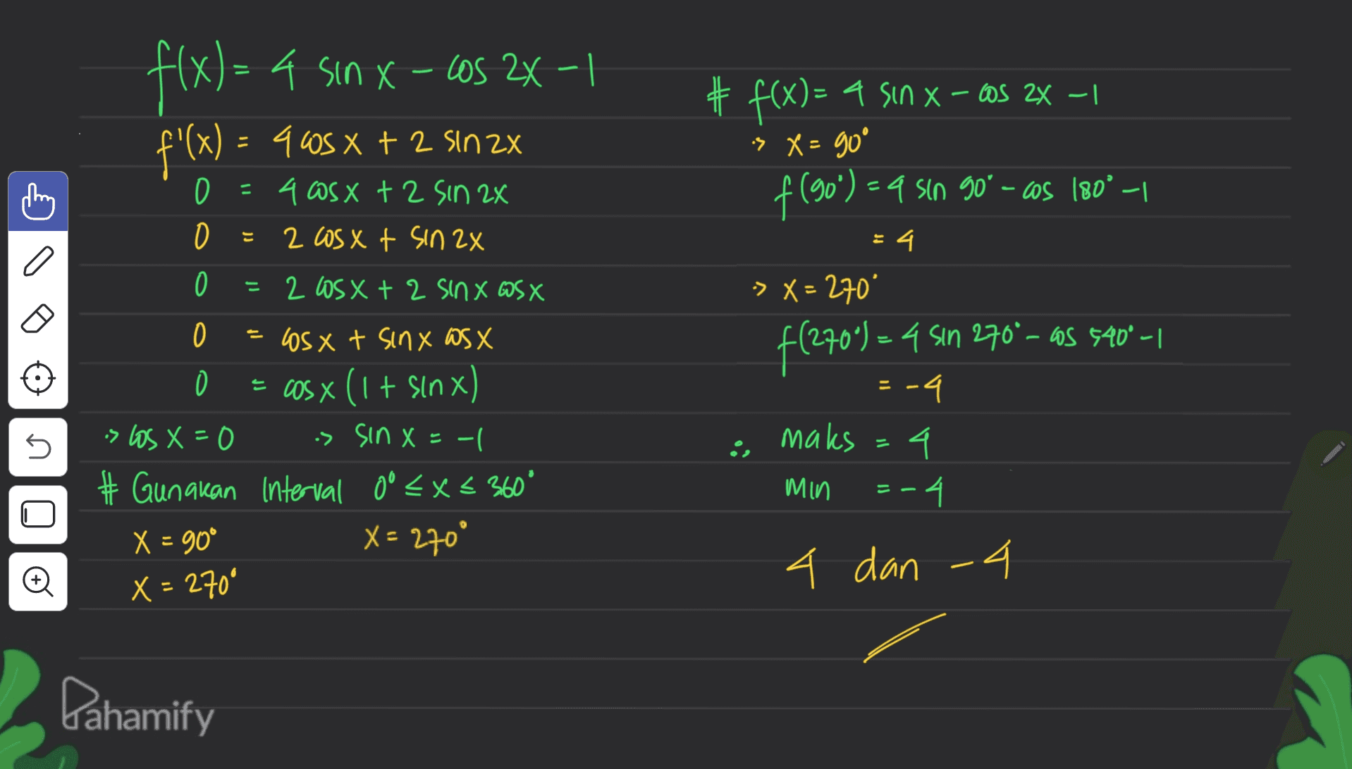 - X Los f(x) = 4 sin X-C05 2x-1 f'(x) = 965 x + 2 sin 2x ) # f(x)= a sin x - cos 2x – 1 > X = go D + 2 = 4 asx + 2 sin 2x 2 cos xt sin 2x f (50%) ) – a sin 90° - cos 180° -1 O 4. 0 = 2 Los x + 2 Sinx WS X = f(270) = 4 sin 270°-os 540° -1 -> X = 270* .4 -4 maks 4 Min -4 = 0 os x t sinx WSX = cos x (1 + sin x) is los X=0 is sin X=-| - # Gunakan Interval 0° < X < 360° X = 90° X = 270° U E == U Ø 4 dan 4 X = 260° Pahamify 