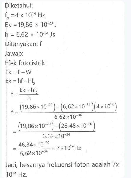 Diketahui: f = 4 x 1014 Hz Ek = 19,86 x 10-20 ) h = 6,62 x 10-34 Js Ditanyakan: f Jawab: Efek fotolistrik: Ek = E-W Ek = hf - hf f Ek+hf h (19,86x10-20)+(6,62 x 10-24)(4x 10'4) f= 6,62 x 10-34 (19,86x10-20)+(26,48x10-20) 6,62 x 10-34 46,34 x 10-20 = 7x1094 Hz 6,62 x 10-34 Jadi, besarnya frekuensi foton adalah 7x 1014 Hz. 