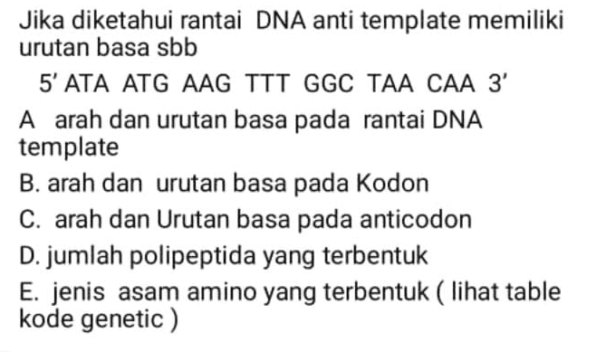 Jika diketahui rantai DNA anti template memiliki urutan basa sbb 5' ATA ATG AAG TTT GGC TAA CAA 3 A arah dan urutan basa pada rantai DNA template B. arah dan urutan basa pada Kodon C. arah dan Urutan basa pada anticodon D. jumlah polipeptida yang terbentuk E. jenis asam amino yang terbentuk (lihat table kode genetic ) 