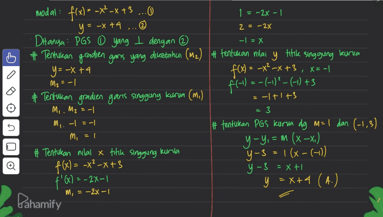 2 = -2X - - X modal: f(x) = -x2-x+3 ...O 1 = -2x - 1 y = -x +9 ... DHanya: PGS 0 yang t dengan ③ chung + Tentukan gradien ganas yang diketahur (m2) + tentukan nilai у y titik singgung kurva y = -x +4 f(x) = -x? -x +3 , X=-1 M₂ = -1 f(-1 ) =-(-)-(-) +3 # Tentukan gradien garis singgung kurva (m.) =-|+1+3 M. M2 = -1 M. - = -1 # tentukan PGS kurva dg M= 1 dan (-1,3) mi y-y, = m (x -x) # Tentukan nilal x titik singgung kurva Y-3 = 1(x-(-10) f(x) = -x2-x+3 y - 3 = x + f'Q) = -2X-1 y = x+4 (A.) m, = -2x-1 = 3 5 OIO Pahamify 