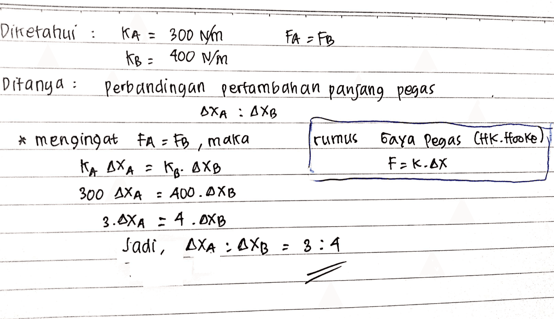 Diketahui : KA = 300 Nm FA = FB KB = 400 N/m Ditanya : Perbandingan pertambahan panjang pegas AXA : AXB * * mengingat FA = FB, maka ruimus Gaya Pegas CHK. Hooke) KA AXA = F=k.ax 300 AXA : A00. AXB 3. AXA : 4.0XB Jadi, AXA : DXB = 3:4 KB. AXB 