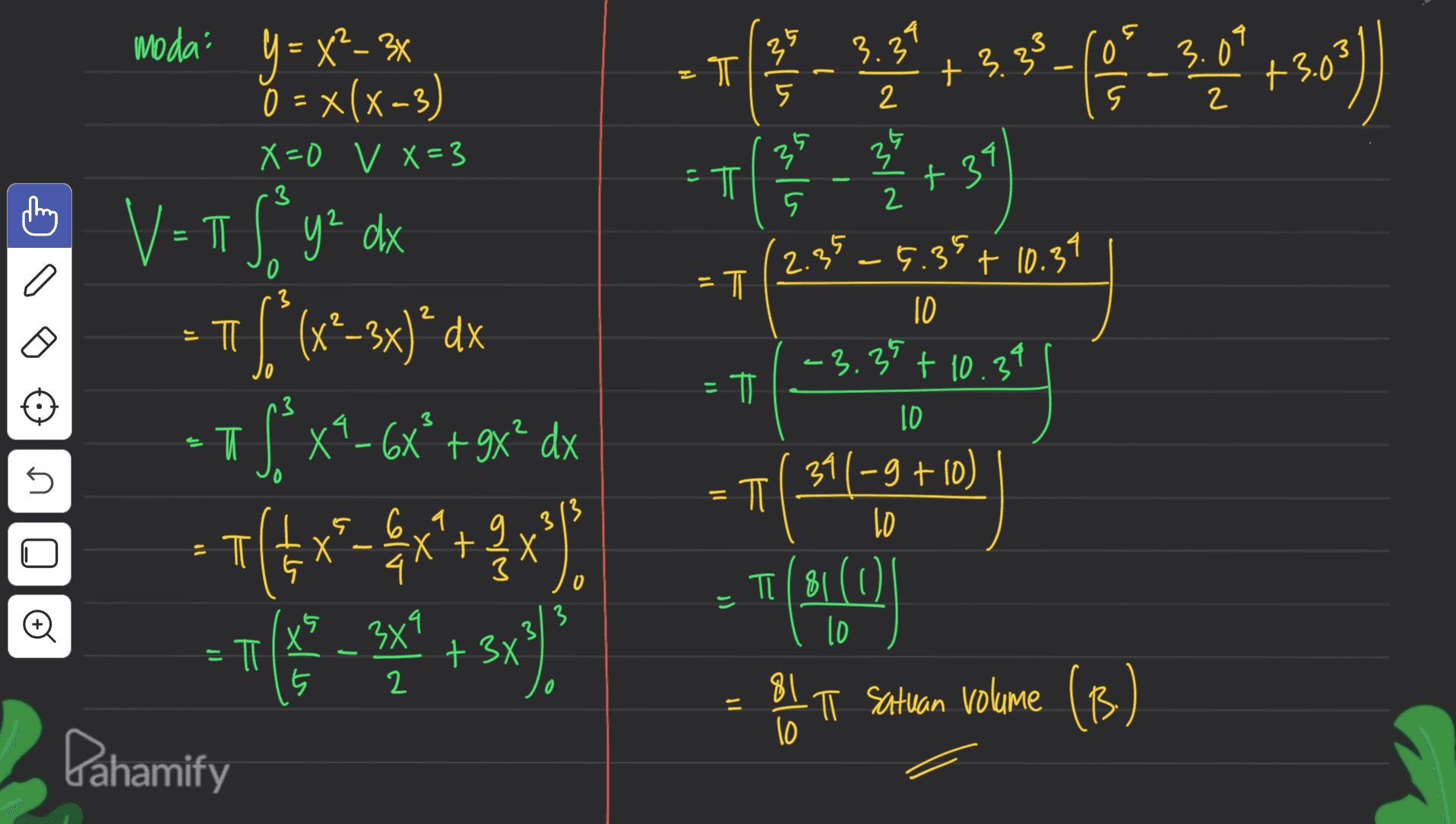 0 moda y = x²-3x o = x(x-3) 3 - 18 PA33-9-7-56) 3.33 T 3.09 +3.0 5 2 2 X=0 v X=3 3 39 35 -T ㅠ +34 5 2 2.3 35 -6.39 + 10.34 . 0 3 =T F 1059] 2 2 10 Б TI -3.35 + 10.39 Ő V=TT Sy dx y² $ (x* 2-3x)*dx S. x9-6x*+9x* dx 7(x-4x+3x). [ = F n3 3 ID -T U ) = F ㅠ 13 3 - 6,9 X 2 3 0 _8 (311-9 +10) TAO I satuan volume (B) TI (81(0 j) 3 13 10 는 = π X 5 х75х1 2 + 3x - 81 10 T Pahamify 