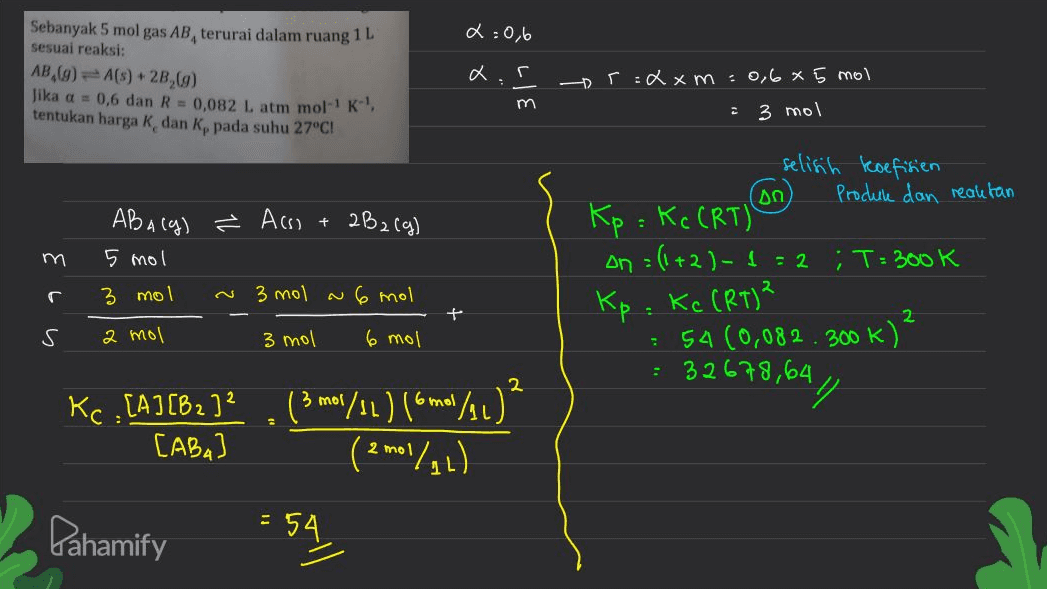 2:06 Sebanyak 5 mol gas AB, terurai dalam ruang 1 L sesuai reaksi: AB,(9) -A(s) +28,69) Jika a = 0,6 dan R = 0,082 L atm mol-? K- tentukan harga k dan kepada suhu 27°C! traxm: 0,6 x 5 mol m 2 3 mol selisih koefisien on Produk dan reaktan + 2B2(g) AB Alg) ² Assi 5 mol 3 mol 3 mol Kp = Kc CRT) on = (1+2)-1 =2 m T= 300K 2 с N 6 mol Kp. Kc (RT)? 2 s 2 mol 3 mol 6 mol 54 (0,082.300k) = 32678,64 2 Kc , [A] [B2] . (3 m/s2 ) (6 m/41) 3 mol 6 All A] ² [ABA 2 mot (/۱ه Pahamify = 54. 