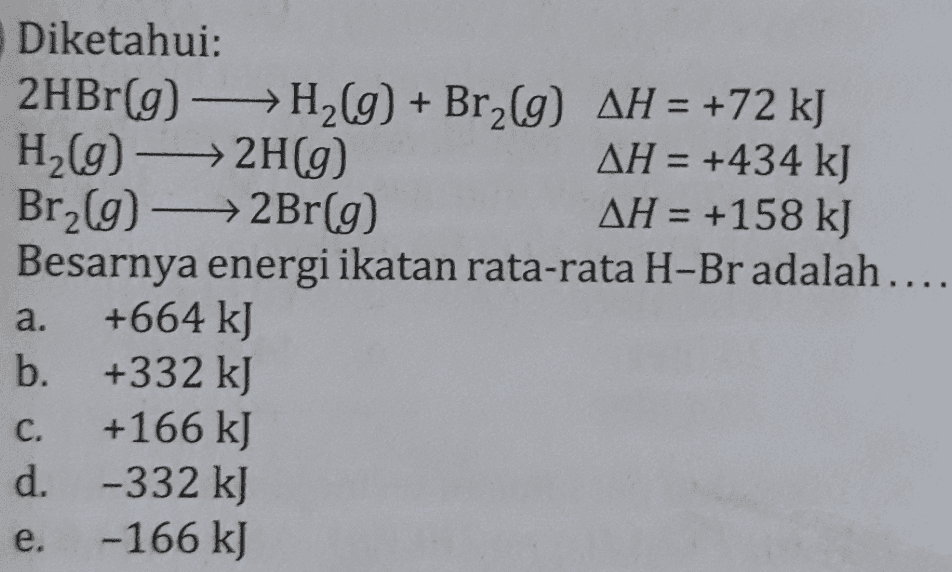 Diketahui: 2HBr(g) → H2(g) + Br2(g) AH = +72 kJ H2(g) → 2H(9) AH = +434 kJ Br2(g) →→2Br(g) AH = +158 kJ Besarnya energi ikatan rata-rata H-Br adalah.... +664 kJ b. +332 kJ +166 kJ d. -332 kJ e. -166 kJ a. C. 