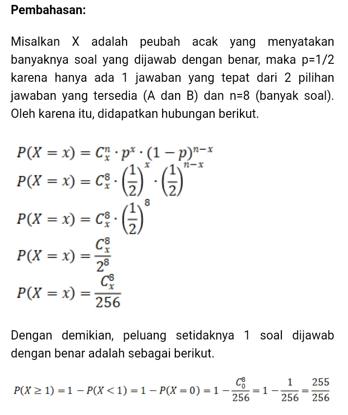Pembahasan: Misalkan X adalah peubah acak yang menyatakan banyaknya soal yang dijawab dengan benar, maka p=1/2 karena hanya ada 1 jawaban yang tepat dari 2 pilihan jawaban yang tersedia (A dan B) dan n=8 (banyak soal). Oleh karena itu, didapatkan hubungan berikut. P(X = x) = Chp?.(1-P)n-* n-X P(X = x) = c; - C3)*: (1) P(X = x) = c - (2) 8 = C P(X = x) 28 P(X = x) = 256 /* = Dengan demikian, peluang setidaknya 1 soal dijawab dengan benar adalah sebagai berikut. 1 C8. P(X > 1) = 1 - P(X<1) = 1 - P(X = 0) = 1 - 256 1 255 256 256 