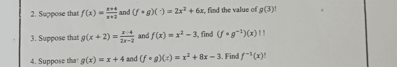 = 2. Suppose that f(x) = x+2 and (fºg)(= 2x2 +6x, find the value of g(3)! 4 2 3. Suppose that g(x + 2) = X:4 2x-2 and f(x) = x2 – 3, find (fºg-1)(x)!! - 4. Suppose that g(x) = x + 4 and (fºg)() = x2 + 8x – 3. Find f-1(x)! 